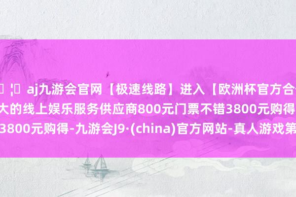 🦄aj九游会官网【极速线路】进入【欧洲杯官方合作网站】华人市场最大的线上娱乐服务供应商800元门票不错3800元购得-九游会J9·(china)官方网站-真人游戏第一品牌
