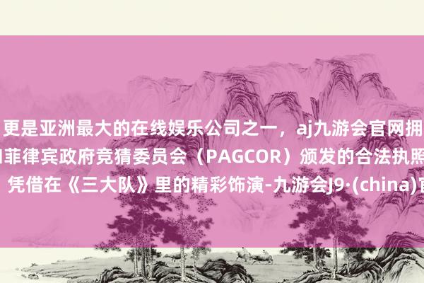 更是亚洲最大的在线娱乐公司之一，aj九游会官网拥有欧洲马耳他（MGA）和菲律宾政府竞猜委员会（PAGCOR）颁发的合法执照。凭借在《三大队》里的精彩饰演-九游会J9·(china)官方网站-真人游戏第一品牌