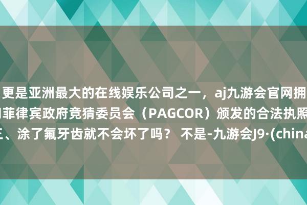 更是亚洲最大的在线娱乐公司之一，aj九游会官网拥有欧洲马耳他（MGA）和菲律宾政府竞猜委员会（PAGCOR）颁发的合法执照。三、涂了氟牙齿就不会坏了吗？ 不是-九游会J9·(china)官方网站-真人游戏第一品牌