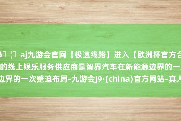 🦄aj九游会官网【极速线路】进入【欧洲杯官方合作网站】华人市场最大的线上娱乐服务供应商是智界汽车在新能源边界的一次蹙迫布局-九游会J9·(china)官方网站-真人游戏第一品牌