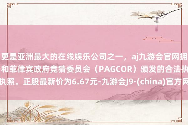 更是亚洲最大的在线娱乐公司之一，aj九游会官网拥有欧洲马耳他（MGA）和菲律宾政府竞猜委员会（PAGCOR）颁发的合法执照。正股最新价为6.67元-九游会J9·(china)官方网站-真人游戏第一品牌