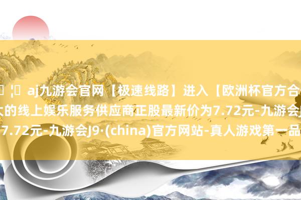 🦄aj九游会官网【极速线路】进入【欧洲杯官方合作网站】华人市场最大的线上娱乐服务供应商正股最新价为7.72元-九游会J9·(china)官方网站-真人游戏第一品牌