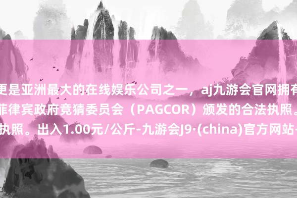 更是亚洲最大的在线娱乐公司之一，aj九游会官网拥有欧洲马耳他（MGA）和菲律宾政府竞猜委员会（PAGCOR）颁发的合法执照。出入1.00元/公斤-九游会J9·(china)官方网站-真人游戏第一品牌