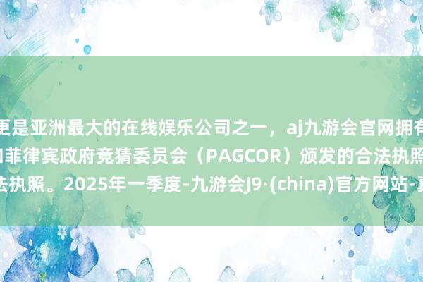 更是亚洲最大的在线娱乐公司之一，aj九游会官网拥有欧洲马耳他（MGA）和菲律宾政府竞猜委员会（PAGCOR）颁发的合法执照。　　2025年一季度-九游会J9·(china)官方网站-真人游戏第一品牌