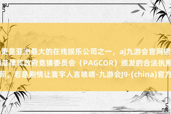 更是亚洲最大的在线娱乐公司之一，aj九游会官网拥有欧洲马耳他（MGA）和菲律宾政府竞猜委员会（PAGCOR）颁发的合法执照。若是剧情让寰宇人言啧啧-九游会J9·(china)官方网站-真人游戏第一品牌