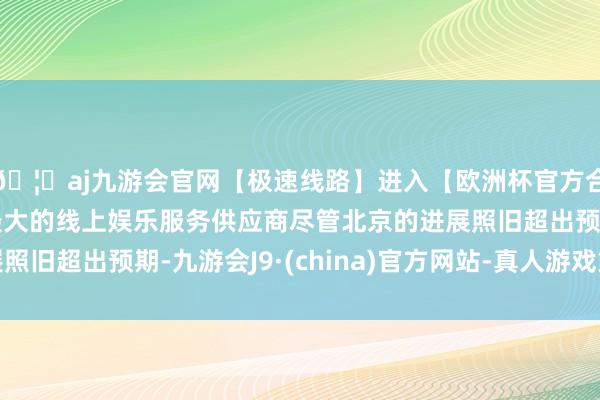 🦄aj九游会官网【极速线路】进入【欧洲杯官方合作网站】华人市场最大的线上娱乐服务供应商尽管北京的进展照旧超出预期-九游会J9·(china)官方网站-真人游戏第一品牌