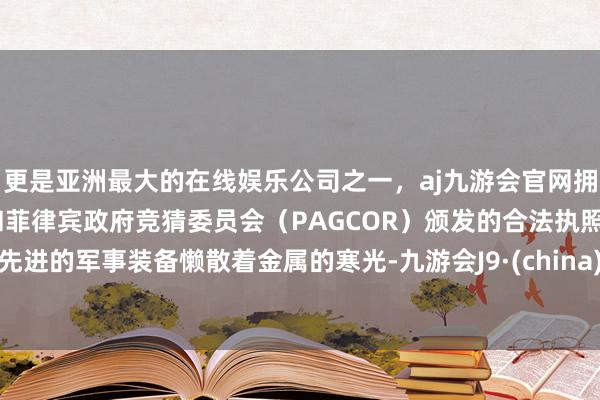 更是亚洲最大的在线娱乐公司之一，aj九游会官网拥有欧洲马耳他（MGA）和菲律宾政府竞猜委员会（PAGCOR）颁发的合法执照。先进的军事装备懒散着金属的寒光-九游会J9·(china)官方网站-真人游戏第一品牌