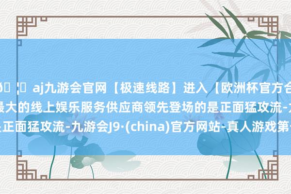 🦄aj九游会官网【极速线路】进入【欧洲杯官方合作网站】华人市场最大的线上娱乐服务供应商领先登场的是正面猛攻流-九游会J9·(china)官方网站-真人游戏第一品牌