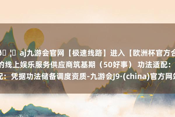 🦄aj九游会官网【极速线路】进入【欧洲杯官方合作网站】华人市场最大的线上娱乐服务供应商筑基期（50好事） 功法适配：凭据功法储备调度资质-九游会J9·(china)官方网站-真人游戏第一品牌