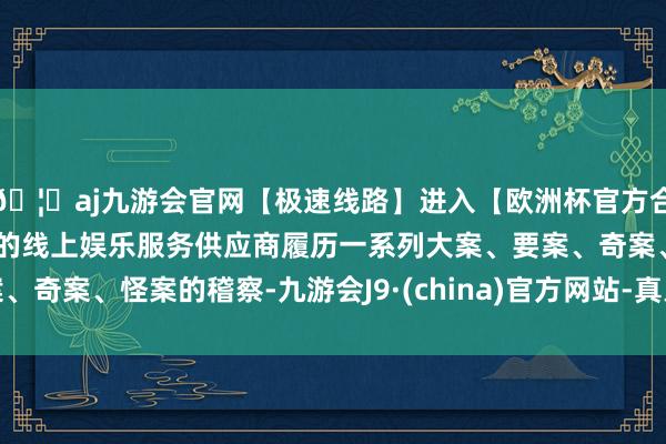 🦄aj九游会官网【极速线路】进入【欧洲杯官方合作网站】华人市场最大的线上娱乐服务供应商履历一系列大案、要案、奇案、怪案的稽察-九游会J9·(china)官方网站-真人游戏第一品牌