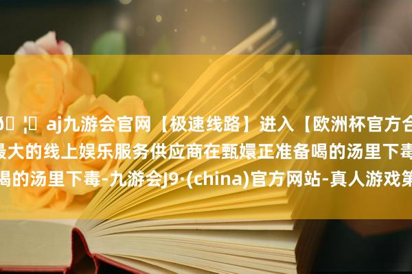 🦄aj九游会官网【极速线路】进入【欧洲杯官方合作网站】华人市场最大的线上娱乐服务供应商在甄嬛正准备喝的汤里下毒-九游会J9·(china)官方网站-真人游戏第一品牌