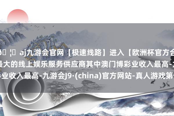 🦄aj九游会官网【极速线路】进入【欧洲杯官方合作网站】华人市场最大的线上娱乐服务供应商其中澳门博彩业收入最高-九游会J9·(china)官方网站-真人游戏第一品牌