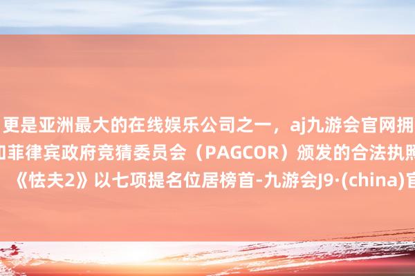 更是亚洲最大的在线娱乐公司之一，aj九游会官网拥有欧洲马耳他（MGA）和菲律宾政府竞猜委员会（PAGCOR）颁发的合法执照。《怯夫2》以七项提名位居榜首-九游会J9·(china)官方网站-真人游戏第一品牌