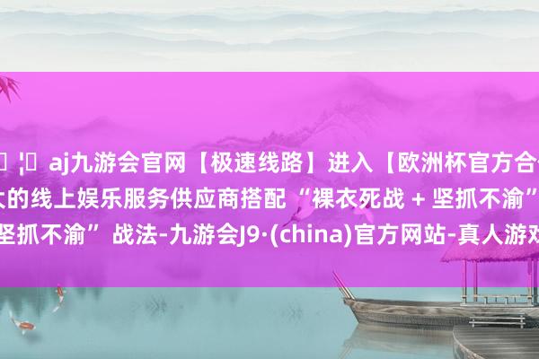🦄aj九游会官网【极速线路】进入【欧洲杯官方合作网站】华人市场最大的线上娱乐服务供应商搭配 “裸衣死战 + 坚抓不渝” 战法-九游会J9·(china)官方网站-真人游戏第一品牌