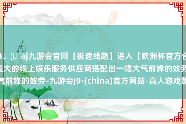 🦄aj九游会官网【极速线路】进入【欧洲杯官方合作网站】华人市场最大的线上娱乐服务供应商搭配出一幅大气前锋的效劳-九游会J9·(china)官方网站-真人游戏第一品牌