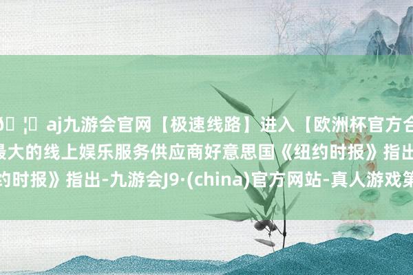 🦄aj九游会官网【极速线路】进入【欧洲杯官方合作网站】华人市场最大的线上娱乐服务供应商好意思国《纽约时报》指出-九游会J9·(china)官方网站-真人游戏第一品牌
