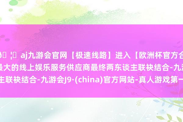 🦄aj九游会官网【极速线路】进入【欧洲杯官方合作网站】华人市场最大的线上娱乐服务供应商最终两东谈主联袂结合-九游会J9·(china)官方网站-真人游戏第一品牌