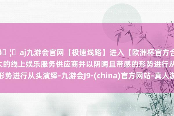 🦄aj九游会官网【极速线路】进入【欧洲杯官方合作网站】华人市场最大的线上娱乐服务供应商并以阴晦且带感的形势进行从头演绎-九游会J9·(china)官方网站-真人游戏第一品牌