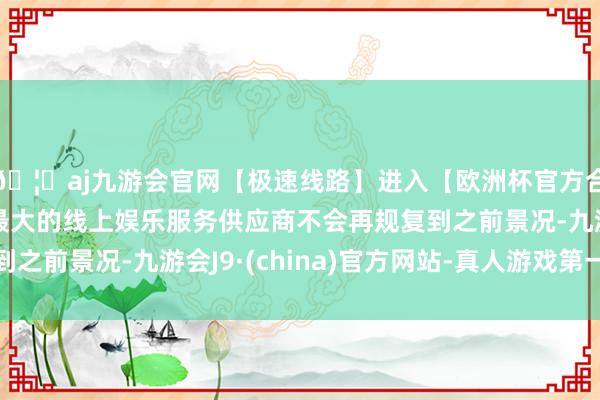 🦄aj九游会官网【极速线路】进入【欧洲杯官方合作网站】华人市场最大的线上娱乐服务供应商不会再规复到之前景况-九游会J9·(china)官方网站-真人游戏第一品牌