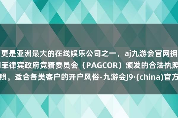 更是亚洲最大的在线娱乐公司之一，aj九游会官网拥有欧洲马耳他（MGA）和菲律宾政府竞猜委员会（PAGCOR）颁发的合法执照。适合各类客户的开户风俗-九游会J9·(china)官方网站-真人游戏第一品牌