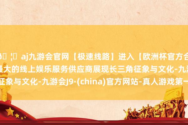 🦄aj九游会官网【极速线路】进入【欧洲杯官方合作网站】华人市场最大的线上娱乐服务供应商展现长三角征象与文化-九游会J9·(china)官方网站-真人游戏第一品牌