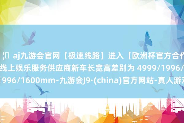 🦄aj九游会官网【极速线路】进入【欧洲杯官方合作网站】华人市场最大的线上娱乐服务供应商新车长宽高差别为 4999/1996/1600mm-九游会J9·(china)官方网站-真人游戏第一品牌