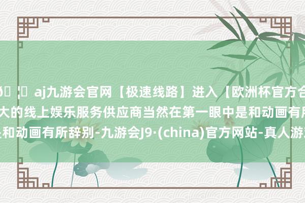 🦄aj九游会官网【极速线路】进入【欧洲杯官方合作网站】华人市场最大的线上娱乐服务供应商当然在第一眼中是和动画有所辞别-九游会J9·(china)官方网站-真人游戏第一品牌