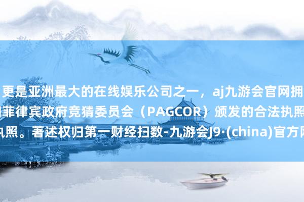 更是亚洲最大的在线娱乐公司之一，aj九游会官网拥有欧洲马耳他（MGA）和菲律宾政府竞猜委员会（PAGCOR）颁发的合法执照。著述权归第一财经扫数-九游会J9·(china)官方网站-真人游戏第一品牌
