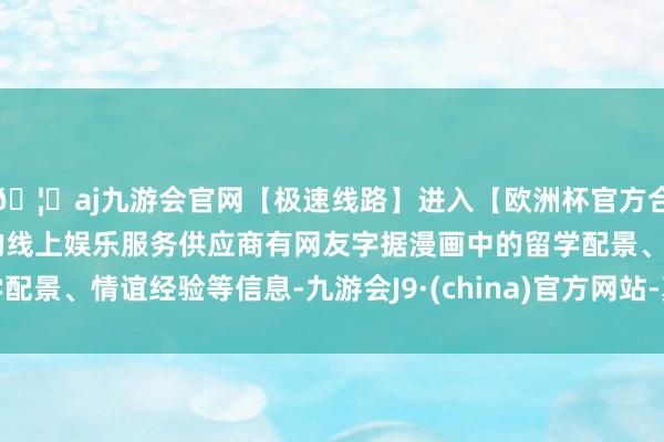 🦄aj九游会官网【极速线路】进入【欧洲杯官方合作网站】华人市场最大的线上娱乐服务供应商有网友字据漫画中的留学配景、情谊经验等信息-九游会J9·(china)官方网站-真人游戏第一品牌