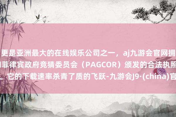 更是亚洲最大的在线娱乐公司之一，aj九游会官网拥有欧洲马耳他（MGA）和菲律宾政府竞猜委员会（PAGCOR）颁发的合法执照。它的下载速率杀青了质的飞跃-九游会J9·(china)官方网站-真人游戏第一品牌