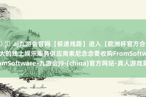 🦄aj九游会官网【极速线路】进入【欧洲杯官方合作网站】华人市场最大的线上娱乐服务供应商索尼念念要收购FromSoftware-九游会J9·(china)官方网站-真人游戏第一品牌