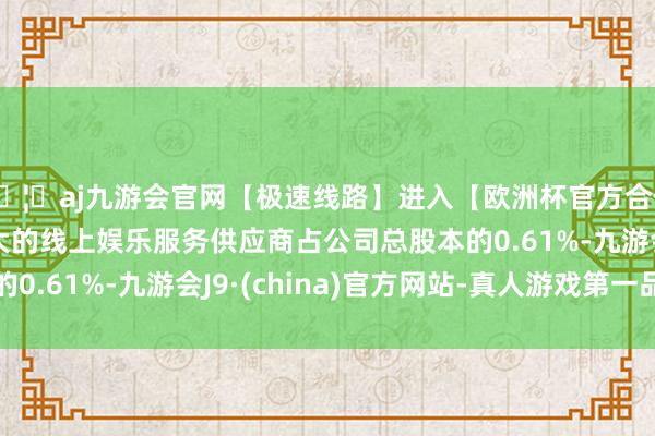 🦄aj九游会官网【极速线路】进入【欧洲杯官方合作网站】华人市场最大的线上娱乐服务供应商占公司总股本的0.61%-九游会J9·(china)官方网站-真人游戏第一品牌