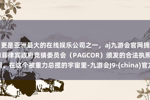 更是亚洲最大的在线娱乐公司之一，aj九游会官网拥有欧洲马耳他（MGA）和菲律宾政府竞猜委员会（PAGCOR）颁发的合法执照。在这个被重力总揽的宇宙里-九游会J9·(china)官方网站-真人游戏第一品牌