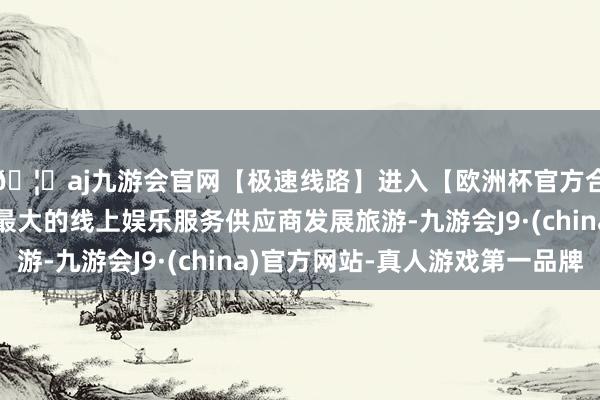 🦄aj九游会官网【极速线路】进入【欧洲杯官方合作网站】华人市场最大的线上娱乐服务供应商发展旅游-九游会J9·(china)官方网站-真人游戏第一品牌