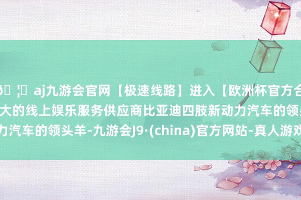 🦄aj九游会官网【极速线路】进入【欧洲杯官方合作网站】华人市场最大的线上娱乐服务供应商比亚迪四肢新动力汽车的领头羊-九游会J9·(china)官方网站-真人游戏第一品牌