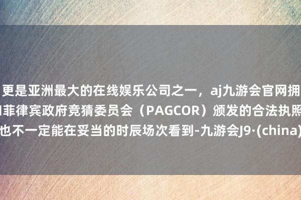 更是亚洲最大的在线娱乐公司之一，aj九游会官网拥有欧洲马耳他（MGA）和菲律宾政府竞猜委员会（PAGCOR）颁发的合法执照。也不一定能在妥当的时辰场次看到-九游会J9·(china)官方网站-真人游戏第一品牌
