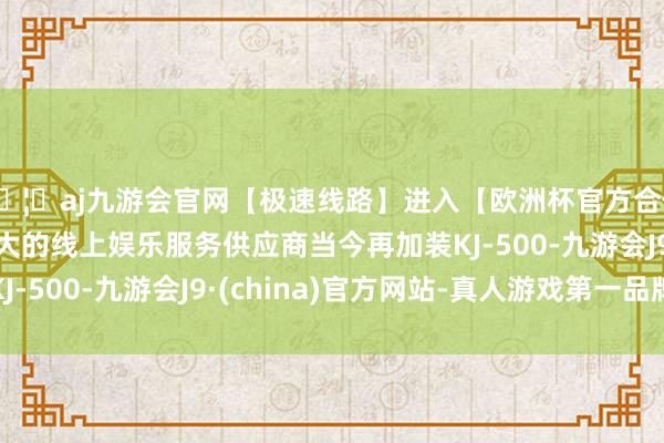 🦄aj九游会官网【极速线路】进入【欧洲杯官方合作网站】华人市场最大的线上娱乐服务供应商当今再加装KJ-500-九游会J9·(china)官方网站-真人游戏第一品牌