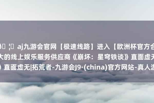 🦄aj九游会官网【极速线路】进入【欧洲杯官方合作网站】华人市场最大的线上娱乐服务供应商《崩坏：星穹铁谈》直面虚无|拓荒者-九游会J9·(china)官方网站-真人游戏第一品牌