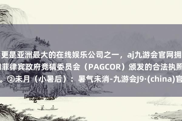 更是亚洲最大的在线娱乐公司之一，aj九游会官网拥有欧洲马耳他（MGA）和菲律宾政府竞猜委员会（PAGCOR）颁发的合法执照。②未月（小暑后）：暑气未消-九游会J9·(china)官方网站-真人游戏第一品牌