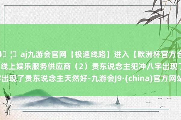 🦄aj九游会官网【极速线路】进入【欧洲杯官方合作网站】华人市场最大的线上娱乐服务供应商（2）贵东说念主犯冲八字出现了贵东说念主天然好-九游会J9·(china)官方网站-真人游戏第一品牌