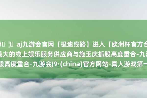 🦄aj九游会官网【极速线路】进入【欧洲杯官方合作网站】华人市场最大的线上娱乐服务供应商与施玉庆抓股高度重合-九游会J9·(china)官方网站-真人游戏第一品牌