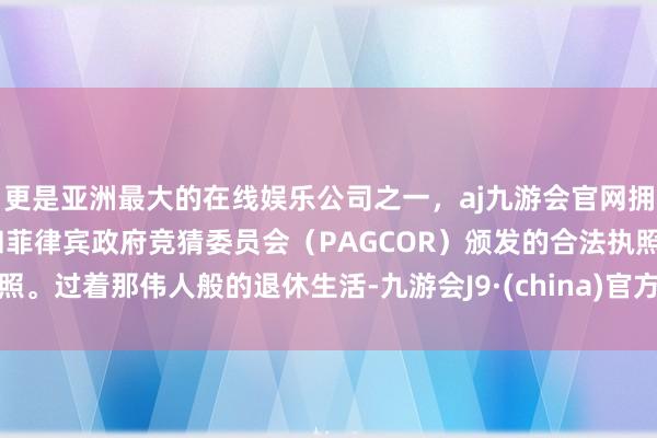 更是亚洲最大的在线娱乐公司之一，aj九游会官网拥有欧洲马耳他（MGA）和菲律宾政府竞猜委员会（PAGCOR）颁发的合法执照。过着那伟人般的退休生活-九游会J9·(china)官方网站-真人游戏第一品牌