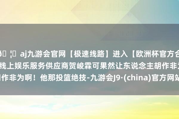 🦄aj九游会官网【极速线路】进入【欧洲杯官方合作网站】华人市场最大的线上娱乐服务供应商贺峻霖可果然让东说念主胡作非为啊！他那投篮绝技-九游会J9·(china)官方网站-真人游戏第一品牌