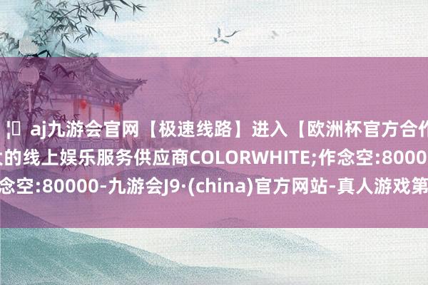 🦄aj九游会官网【极速线路】进入【欧洲杯官方合作网站】华人市场最大的线上娱乐服务供应商COLORWHITE;作念空:80000-九游会J9·(china)官方网站-真人游戏第一品牌