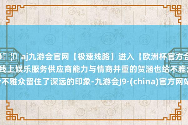 🦄aj九游会官网【极速线路】进入【欧洲杯官方合作网站】华人市场最大的线上娱乐服务供应商能力与情商并重的贺涵也给不雅众留住了深远的印象-九游会J9·(china)官方网站-真人游戏第一品牌