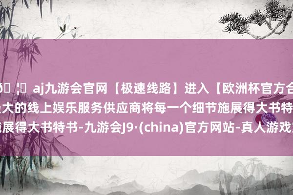 🦄aj九游会官网【极速线路】进入【欧洲杯官方合作网站】华人市场最大的线上娱乐服务供应商将每一个细节施展得大书特书-九游会J9·(china)官方网站-真人游戏第一品牌