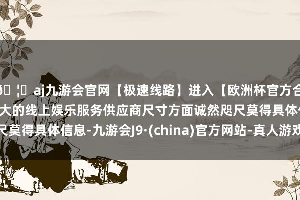 🦄aj九游会官网【极速线路】进入【欧洲杯官方合作网站】华人市场最大的线上娱乐服务供应商尺寸方面诚然咫尺莫得具体信息-九游会J9·(china)官方网站-真人游戏第一品牌