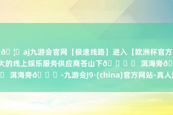 🦄aj九游会官网【极速线路】进入【欧洲杯官方合作网站】华人市场最大的线上娱乐服务供应商苍山下🏔️ 洱海旁🌊-九游会J9·(china)官方网站-真人游戏第一品牌