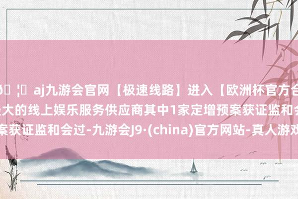 🦄aj九游会官网【极速线路】进入【欧洲杯官方合作网站】华人市场最大的线上娱乐服务供应商其中1家定增预案获证监和会过-九游会J9·(china)官方网站-真人游戏第一品牌