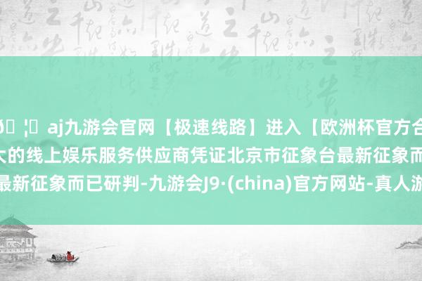 🦄aj九游会官网【极速线路】进入【欧洲杯官方合作网站】华人市场最大的线上娱乐服务供应商凭证北京市征象台最新征象而已研判-九游会J9·(china)官方网站-真人游戏第一品牌